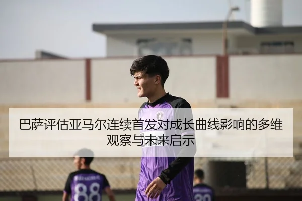 巴萨评估亚马尔连续首发对成长曲线影响的多维观察与未来启示