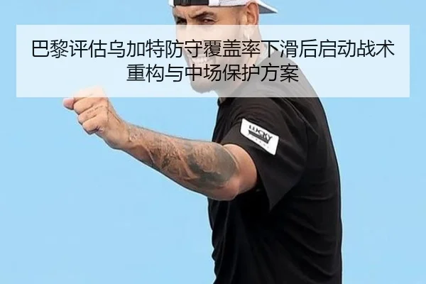巴黎评估乌加特防守覆盖率下滑后启动战术重构与中场保护方案