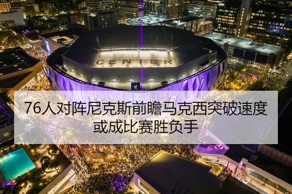 76人对阵尼克斯前瞻马克西突破速度或成比赛胜负手